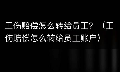 工伤赔偿怎么转给员工？（工伤赔偿怎么转给员工账户）