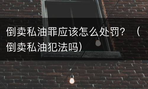 倒卖私油罪应该怎么处罚？（倒卖私油犯法吗）