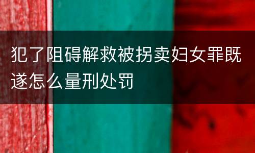 犯了阻碍解救被拐卖妇女罪既遂怎么量刑处罚