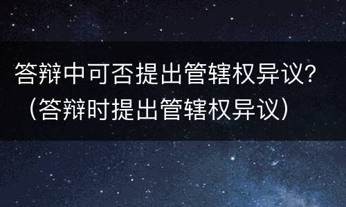 答辩中可否提出管辖权异议？（答辩时提出管辖权异议）