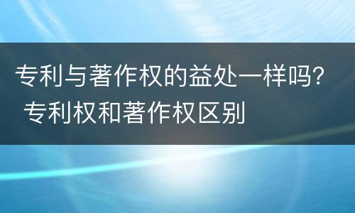 专利与著作权的益处一样吗？ 专利权和著作权区别