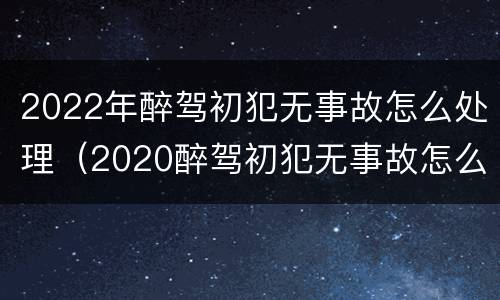 2022年醉驾初犯无事故怎么处理（2020醉驾初犯无事故怎么处理）