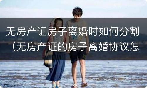 无房产证房子离婚时如何分割（无房产证的房子离婚协议怎么写）