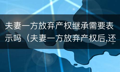 夫妻一方放弃产权继承需要表示吗（夫妻一方放弃产权后,还有继承权吗）