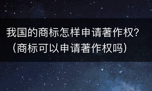 我国的商标怎样申请著作权？（商标可以申请著作权吗）