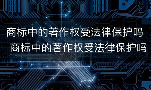 商标中的著作权受法律保护吗 商标中的著作权受法律保护吗为什么