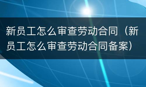 新员工怎么审查劳动合同（新员工怎么审查劳动合同备案）