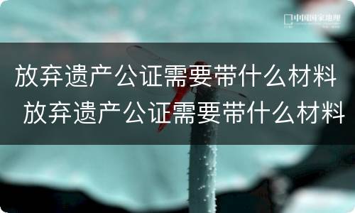 放弃遗产公证需要带什么材料 放弃遗产公证需要带什么材料去公证