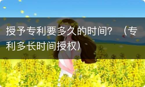 授予专利要多久的时间？（专利多长时间授权）