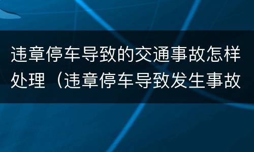 违章停车导致的交通事故怎样处理（违章停车导致发生事故）