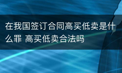 在我国签订合同高买低卖是什么罪 高买低卖合法吗