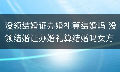 没领结婚证办婚礼算结婚吗 没领结婚证办婚礼算结婚吗女方