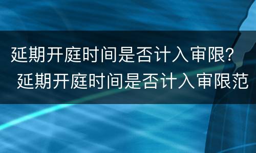 延期开庭时间是否计入审限？ 延期开庭时间是否计入审限范围