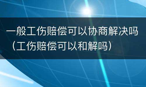 一般工伤赔偿可以协商解决吗（工伤赔偿可以和解吗）