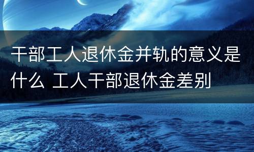 干部工人退休金并轨的意义是什么 工人干部退休金差别