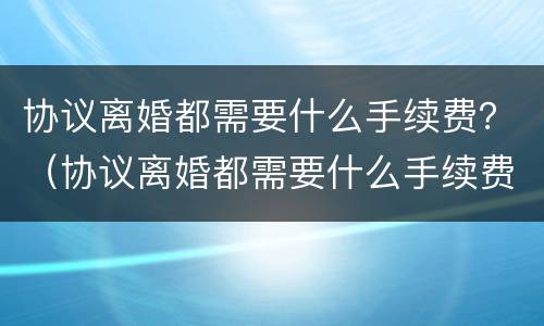 协议离婚都需要什么手续费？（协议离婚都需要什么手续费和费用）