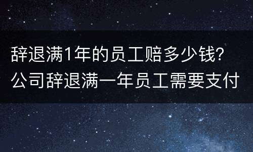 辞退满1年的员工赔多少钱？ 公司辞退满一年员工需要支付多少赔偿金