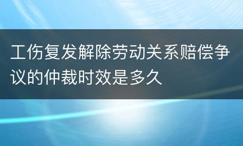 工伤复发解除劳动关系赔偿争议的仲裁时效是多久