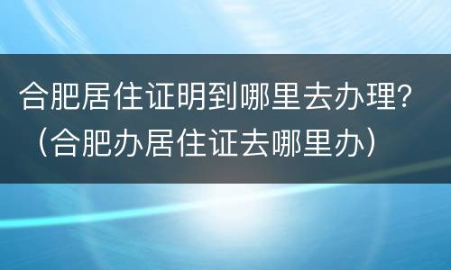 合肥居住证明到哪里去办理？（合肥办居住证去哪里办）