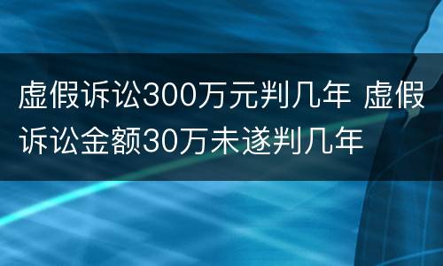 虚假诉讼300万元判几年 虚假诉讼金额30万未遂判几年