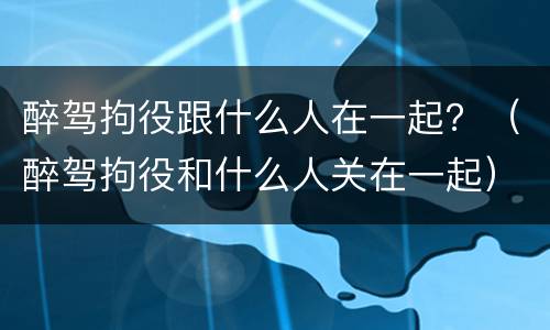 醉驾拘役跟什么人在一起？（醉驾拘役和什么人关在一起）