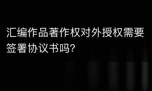 汇编作品著作权对外授权需要签署协议书吗？