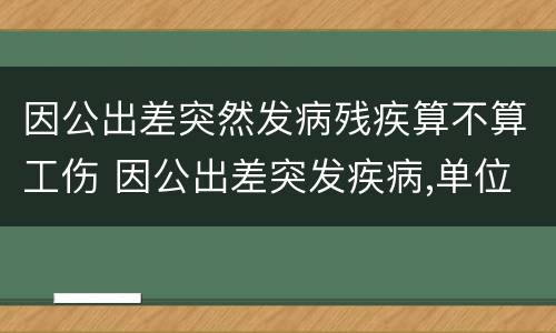 因公出差突然发病残疾算不算工伤 因公出差突发疾病,单位能给医疗补助吗