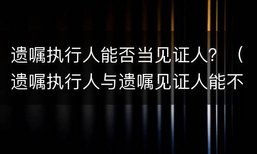 遗嘱执行人能否当见证人？（遗嘱执行人与遗嘱见证人能不能相同）