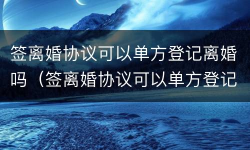 签离婚协议可以单方登记离婚吗（签离婚协议可以单方登记离婚吗）