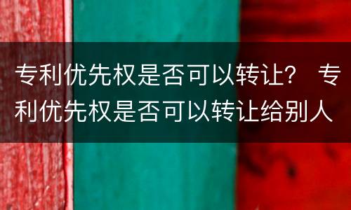 专利优先权是否可以转让？ 专利优先权是否可以转让给别人