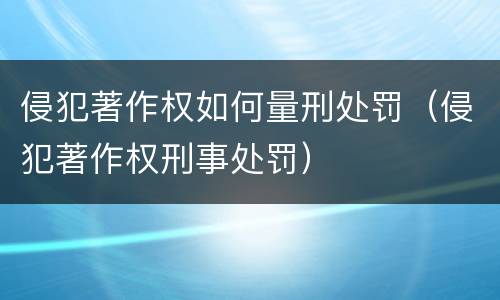 侵犯著作权如何量刑处罚（侵犯著作权刑事处罚）