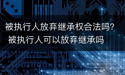 被执行人放弃继承权合法吗？ 被执行人可以放弃继承吗