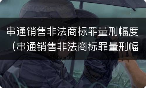 串通销售非法商标罪量刑幅度（串通销售非法商标罪量刑幅度多少）