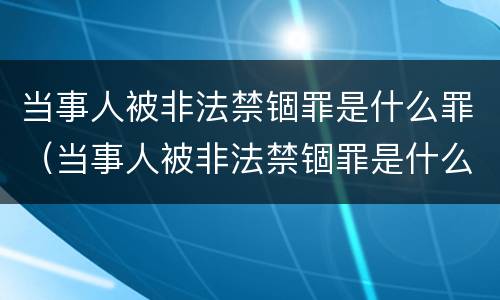 当事人被非法禁锢罪是什么罪（当事人被非法禁锢罪是什么罪行）