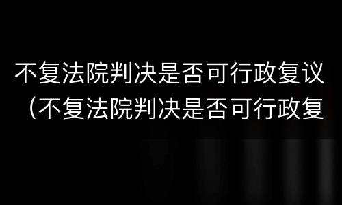 不复法院判决是否可行政复议（不复法院判决是否可行政复议）