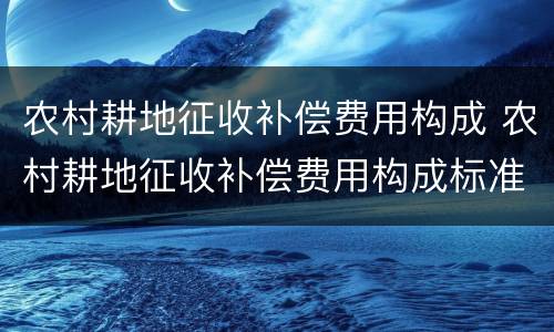 农村耕地征收补偿费用构成 农村耕地征收补偿费用构成标准