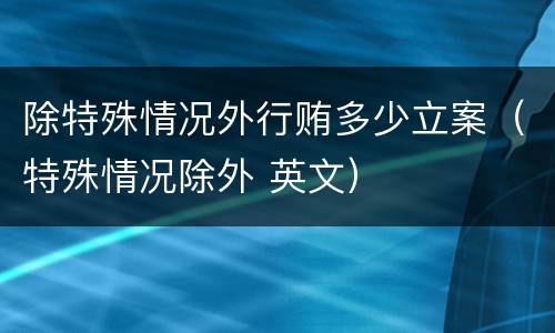 除特殊情况外行贿多少立案（特殊情况除外 英文）