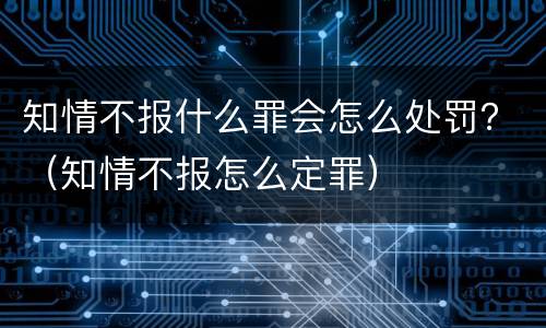 知情不报什么罪会怎么处罚？（知情不报怎么定罪）