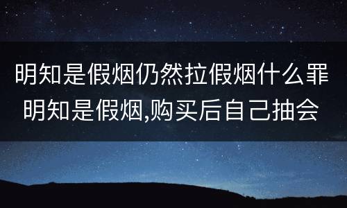 明知是假烟仍然拉假烟什么罪 明知是假烟,购买后自己抽会怎么样