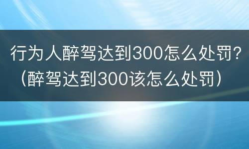 行为人醉驾达到300怎么处罚？（醉驾达到300该怎么处罚）