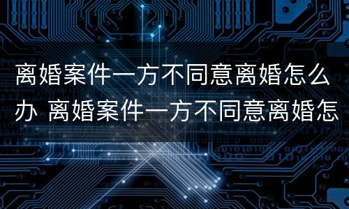 离婚案件一方不同意离婚怎么办 离婚案件一方不同意离婚怎么办理