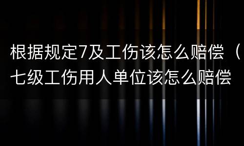 根据规定7及工伤该怎么赔偿（七级工伤用人单位该怎么赔偿）