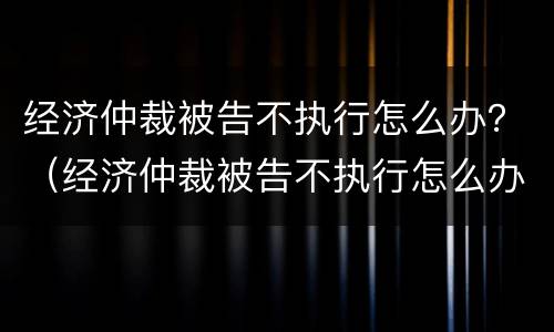 经济仲裁被告不执行怎么办？（经济仲裁被告不执行怎么办理）