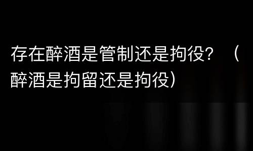 存在醉酒是管制还是拘役？（醉酒是拘留还是拘役）