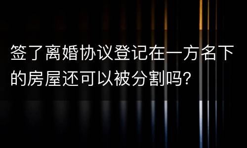 签了离婚协议登记在一方名下的房屋还可以被分割吗？