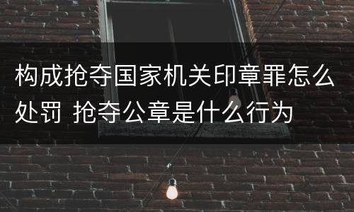 构成抢夺国家机关印章罪怎么处罚 抢夺公章是什么行为