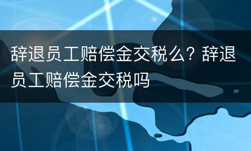 辞退员工赔偿金交税么? 辞退员工赔偿金交税吗