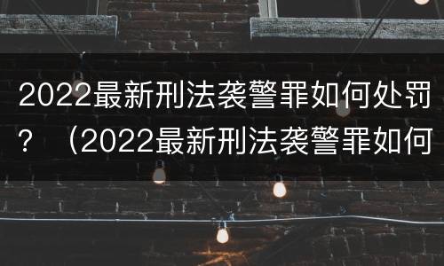 2022最新刑法袭警罪如何处罚？（2022最新刑法袭警罪如何处罚案例）