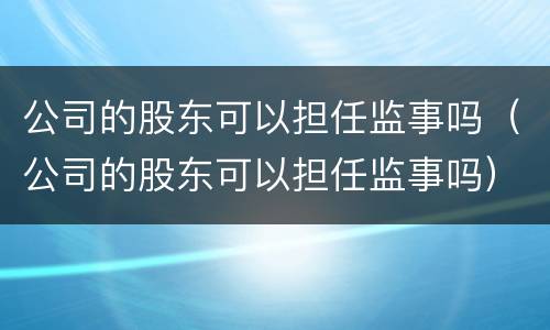 公司的股东可以担任监事吗（公司的股东可以担任监事吗）