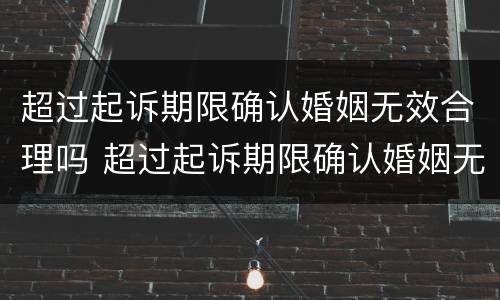 超过起诉期限确认婚姻无效合理吗 超过起诉期限确认婚姻无效合理吗法院